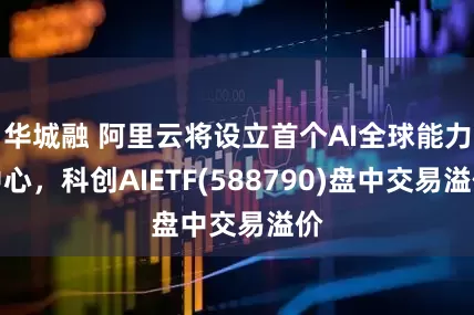 华城融 阿里云将设立首个AI全球能力中心，科创AIETF(588790)盘中交易溢价