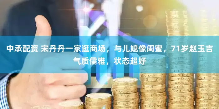 中承配资 宋丹丹一家逛商场，与儿媳像闺蜜，71岁赵玉吉气质儒雅，状态超好