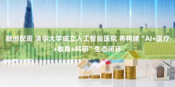 融创配资 清华大学成立人工智能医院 将构建“AI+医疗+教育+科研”生态闭环