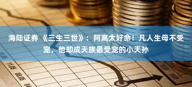 海陆证券 《三生三世》：阿离太好命！凡人生母不受宠，他却成天族最受宠的小天孙