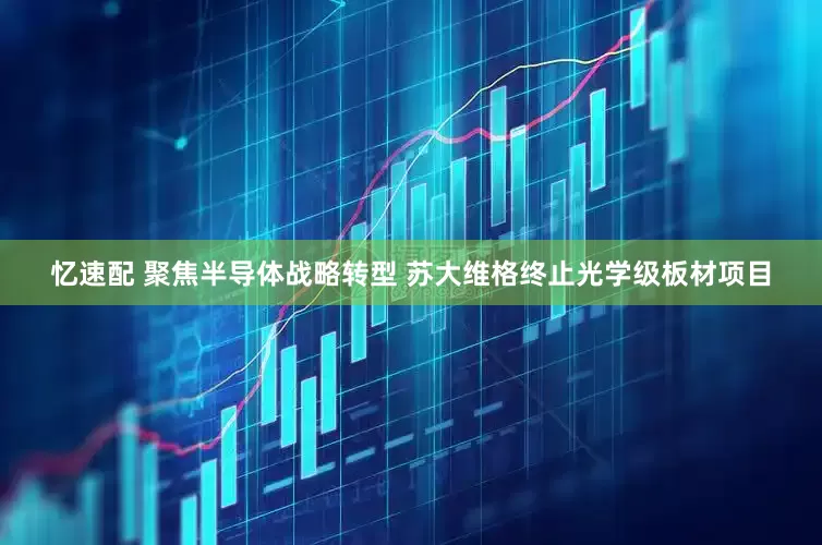 忆速配 聚焦半导体战略转型 苏大维格终止光学级板材项目