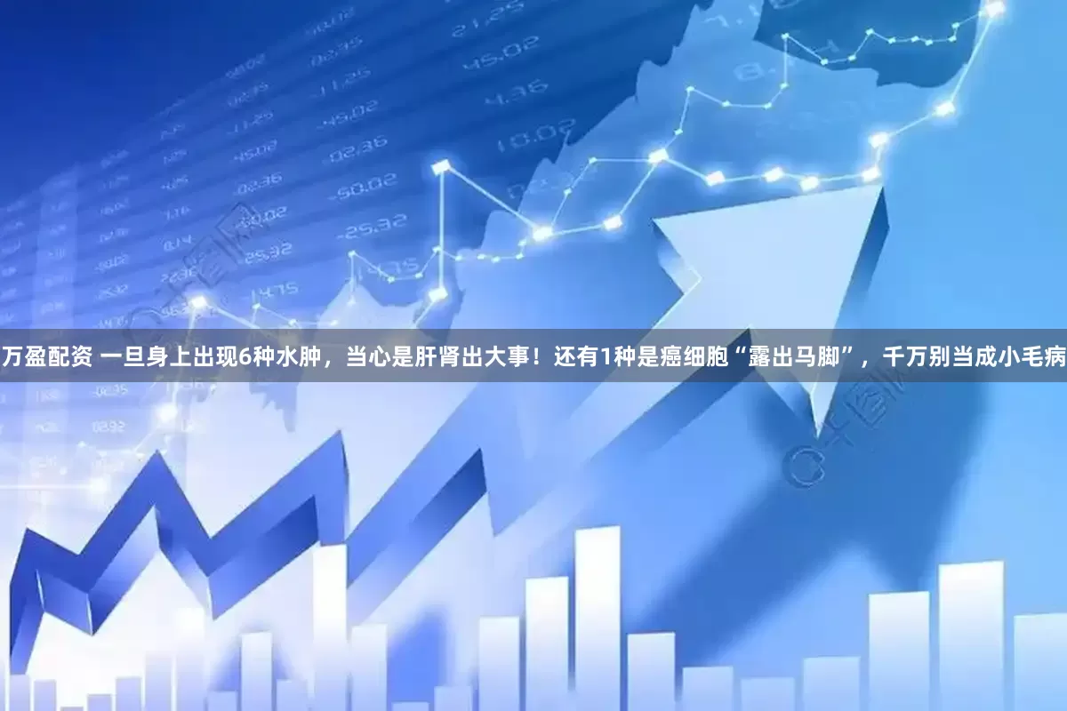 万盈配资 一旦身上出现6种水肿，当心是肝肾出大事！还有1种是癌细胞“露出马脚”，千万别当成小毛病